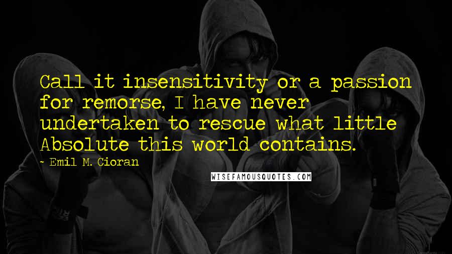 Emil M. Cioran quotes: Call it insensitivity or a passion for remorse, I have never undertaken to rescue what little Absolute this world contains. Emil M. Cioran quotes: Call it insensitivity or a passion for remorse, I have never undertaken to rescue what little Absolute this world contains.