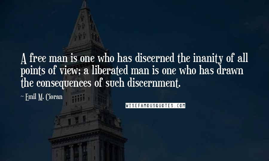 Emil M. Cioran quotes: A free man is one who has discerned the inanity of all points of view; a liberated man is one who has drawn the consequences of such discernment. Emil M. Cioran quotes: A free man is one who has discerned the inanity of all points of view; a liberated man is one who has drawn the consequences of such discernment.