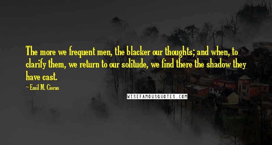 Emil M. Cioran quotes: The more we frequent men, the blacker our thoughts; and when, to clarify them, we return to our solitude, we find there the shadow they have cast.