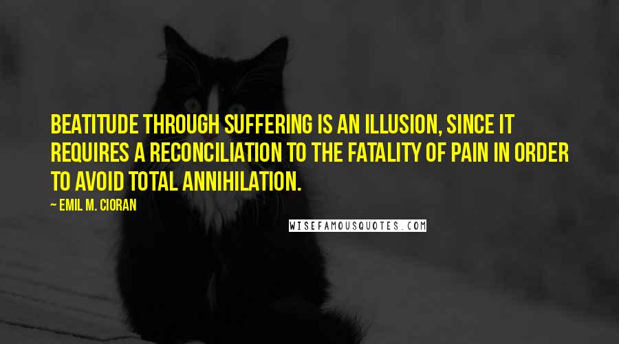 Emil M. Cioran quotes: Beatitude through suffering is an illusion, since it requires a reconciliation to the fatality of pain in order to avoid total annihilation.