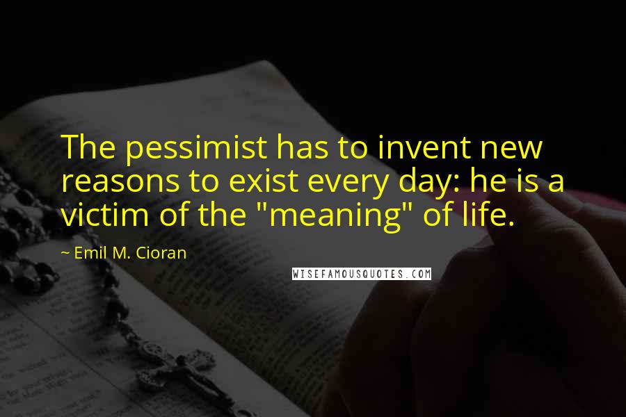 Emil M. Cioran quotes: The pessimist has to invent new reasons to exist every day: he is a victim of the "meaning" of life. Emil M. Cioran quotes: The pessimist has to invent new reasons to exist every day: he is a victim of the "meaning" of life.