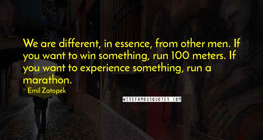 Emil Zatopek quotes: We are different, in essence, from other men. If you want to win something, run 100 meters. If you want to experience something, run a marathon. Emil Zatopek quotes: We are different, in essence, from other men. If you want to win something, run 100 meters. If you want to experience something, run a marathon.