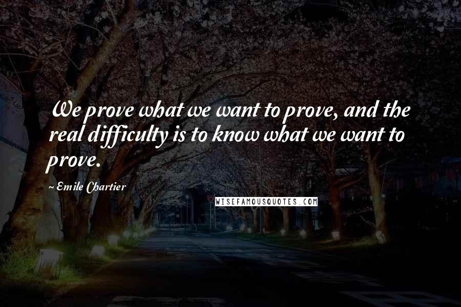 Emile Chartier quotes: We prove what we want to prove, and the real difficulty is to know what we want to prove.