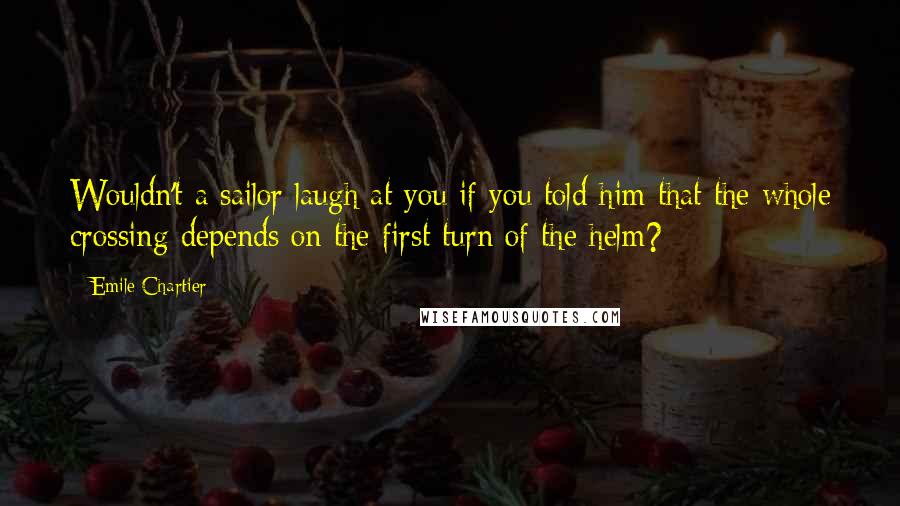 Emile Chartier quotes: Wouldn't a sailor laugh at you if you told him that the whole crossing depends on the first turn of the helm?