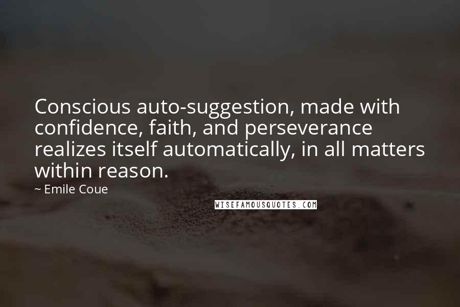 Emile Coue quotes: Conscious auto-suggestion, made with confidence, faith, and perseverance realizes itself automatically, in all matters within reason. Emile Coue quotes: Conscious auto-suggestion, made with confidence, faith, and perseverance realizes itself automatically, in all matters within reason.