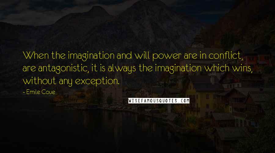 Emile Coue quotes: When the imagination and will power are in conflict, are antagonistic, it is always the imagination which wins, without any exception.