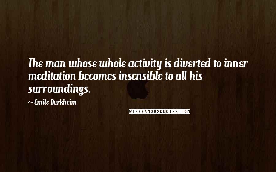 Emile Durkheim quotes: The man whose whole activity is diverted to inner meditation becomes insensible to all his surroundings.