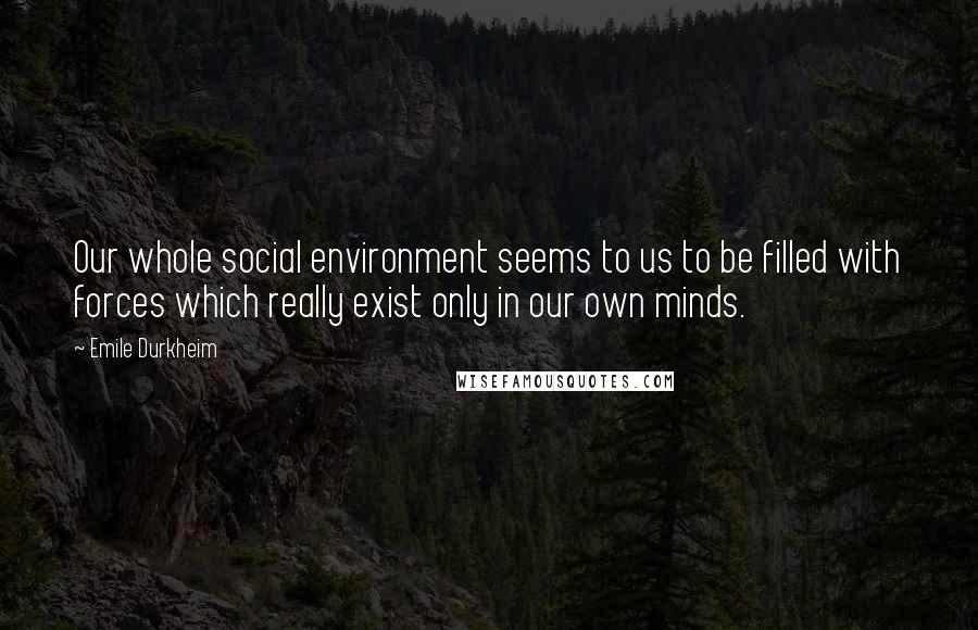 Emile Durkheim quotes: Our whole social environment seems to us to be filled with forces which really exist only in our own minds.