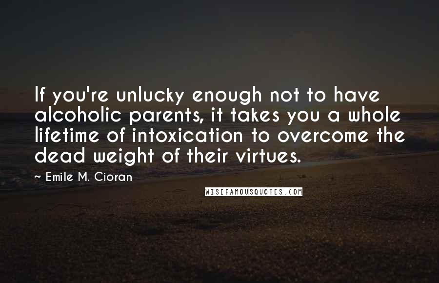 Emile M. Cioran quotes: If you're unlucky enough not to have alcoholic parents, it takes you a whole lifetime of intoxication to overcome the dead weight of their virtues.