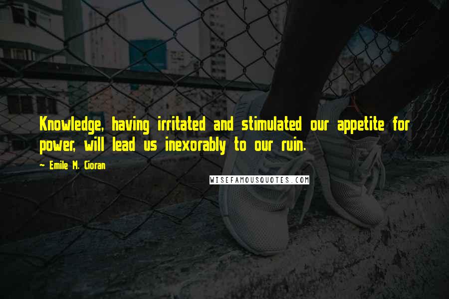 Emile M. Cioran quotes: Knowledge, having irritated and stimulated our appetite for power, will lead us inexorably to our ruin.