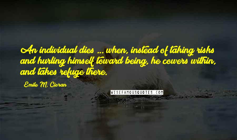 Emile M. Cioran quotes: An individual dies ... when, instead of taking risks and hurling himself toward being, he cowers within, and takes refuge there.