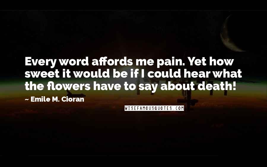 Emile M. Cioran quotes: Every word affords me pain. Yet how sweet it would be if I could hear what the flowers have to say about death!