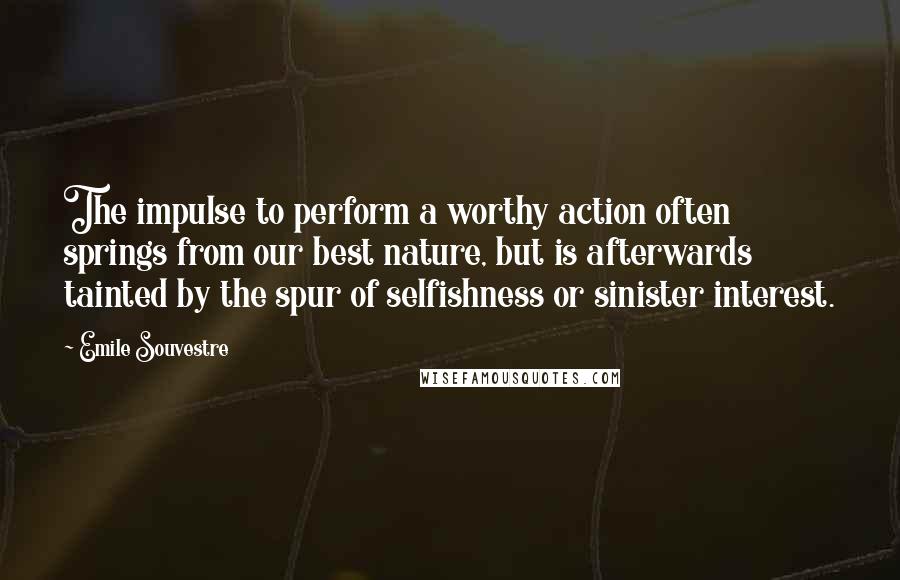 Emile Souvestre quotes: The impulse to perform a worthy action often springs from our best nature, but is afterwards tainted by the spur of selfishness or sinister interest.