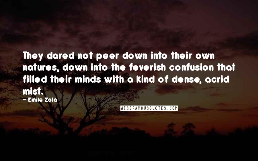 Emile Zola quotes: They dared not peer down into their own natures, down into the feverish confusion that filled their minds with a kind of dense, acrid mist. Emile Zola quotes: They dared not peer down into their own natures, down into the feverish confusion that filled their minds with a kind of dense, acrid mist.