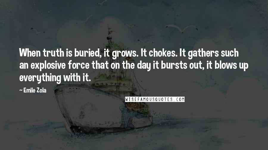 Emile Zola quotes: When truth is buried, it grows. It chokes. It gathers such an explosive force that on the day it bursts out, it blows up everything with it. Emile Zola quotes: When truth is buried, it grows. It chokes. It gathers such an explosive force that on the day it bursts out, it blows up everything with it.