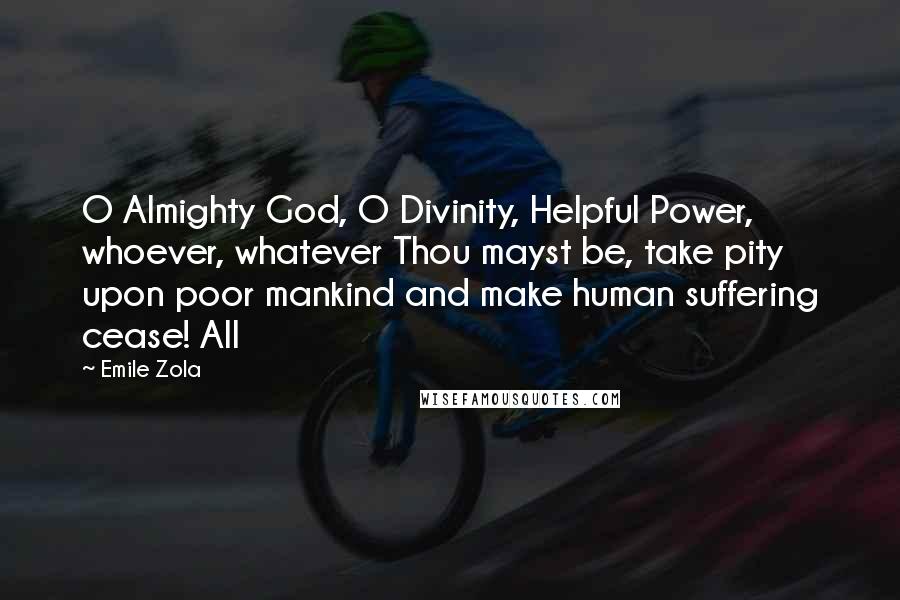 Emile Zola quotes: O Almighty God, O Divinity, Helpful Power, whoever, whatever Thou mayst be, take pity upon poor mankind and make human suffering cease! All Emile Zola quotes: O Almighty God, O Divinity, Helpful Power, whoever, whatever Thou mayst be, take pity upon poor mankind and make human suffering cease! All