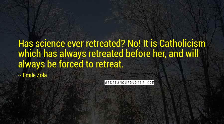 Emile Zola quotes: Has science ever retreated? No! It is Catholicism which has always retreated before her, and will always be forced to retreat. Emile Zola quotes: Has science ever retreated? No! It is Catholicism which has always retreated before her, and will always be forced to retreat.