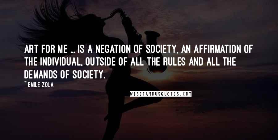 Emile Zola quotes: Art for me ... is a negation of society, an affirmation of the individual, outside of all the rules and all the demands of society.