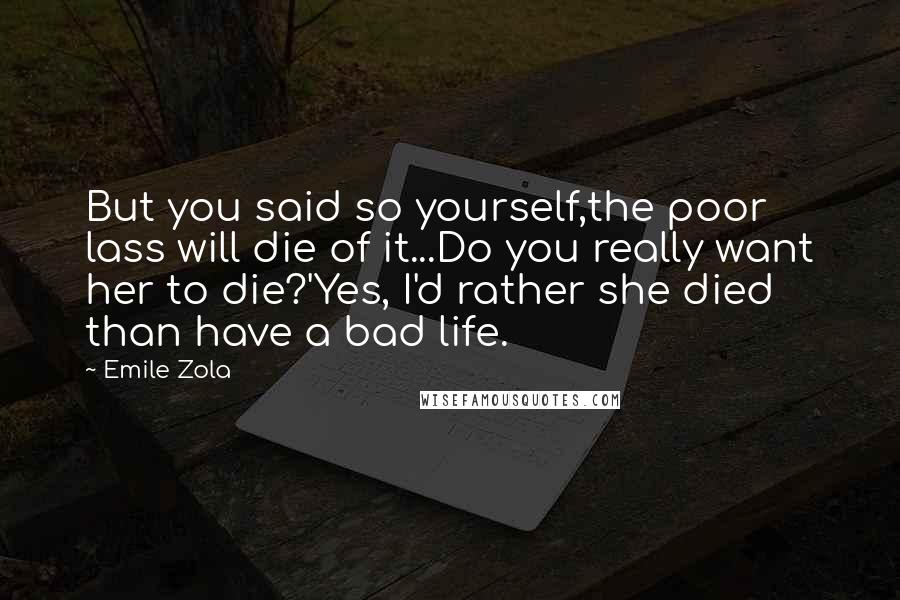 Emile Zola quotes: But you said so yourself,the poor lass will die of it...Do you really want her to die?'Yes, I'd rather she died than have a bad life. Emile Zola quotes: But you said so yourself,the poor lass will die of it...Do you really want her to die?'Yes, I'd rather she died than have a bad life.