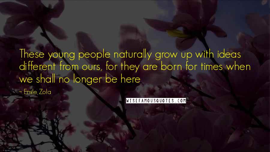 Emile Zola quotes: These young people naturally grow up with ideas different from ours, for they are born for times when we shall no longer be here Emile Zola quotes: These young people naturally grow up with ideas different from ours, for they are born for times when we shall no longer be here