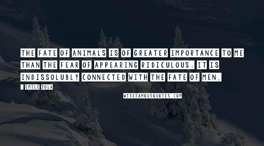Emile Zola quotes: The fate of animals is of greater importance to me than the fear of appearing ridiculous; it is indissolubly connected with the fate of men. Emile Zola quotes: The fate of animals is of greater importance to me than the fear of appearing ridiculous; it is indissolubly connected with the fate of men.