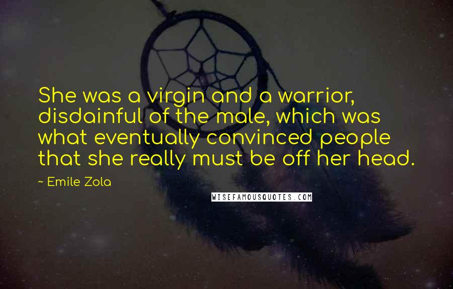 Emile Zola quotes: She was a virgin and a warrior, disdainful of the male, which was what eventually convinced people that she really must be off her head. Emile Zola quotes: She was a virgin and a warrior, disdainful of the male, which was what eventually convinced people that she really must be off her head.