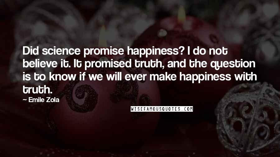 Emile Zola quotes: Did science promise happiness? I do not believe it. It promised truth, and the question is to know if we will ever make happiness with truth. Emile Zola quotes: Did science promise happiness? I do not believe it. It promised truth, and the question is to know if we will ever make happiness with truth.