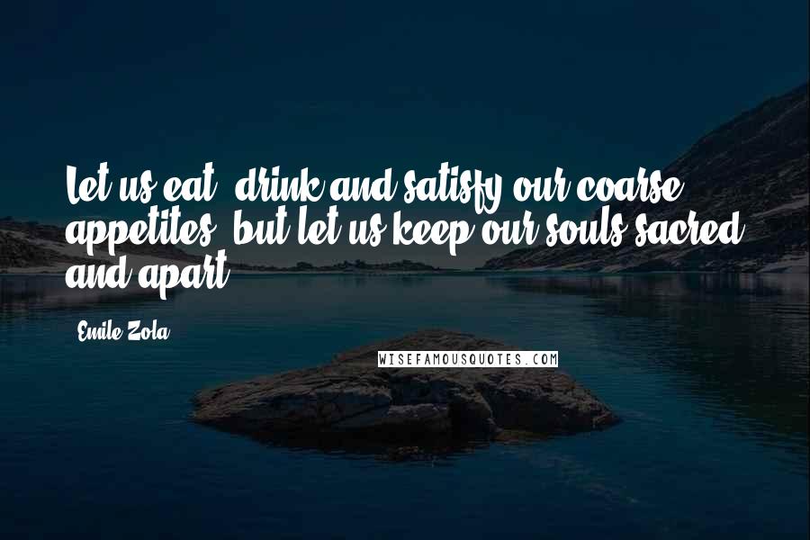 Emile Zola quotes: Let us eat, drink and satisfy our coarse appetites, but let us keep our souls sacred and apart.