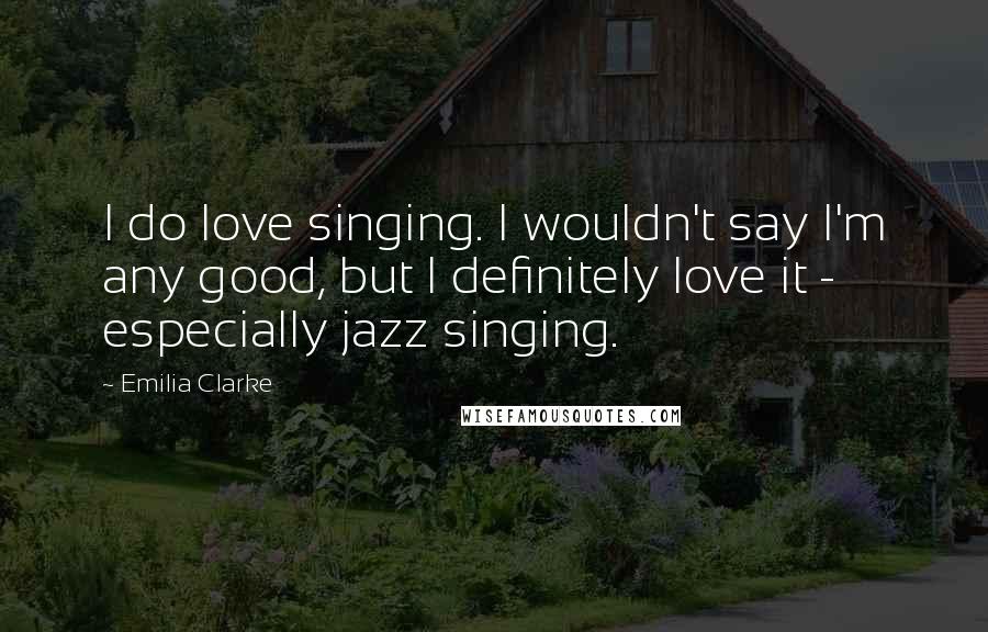 Emilia Clarke quotes: I do love singing. I wouldn't say I'm any good, but I definitely love it - especially jazz singing.
