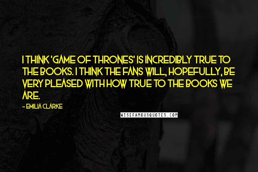 Emilia Clarke quotes: I think 'Game Of Thrones' is incredibly true to the books. I think the fans will, hopefully, be very pleased with how true to the books we are.