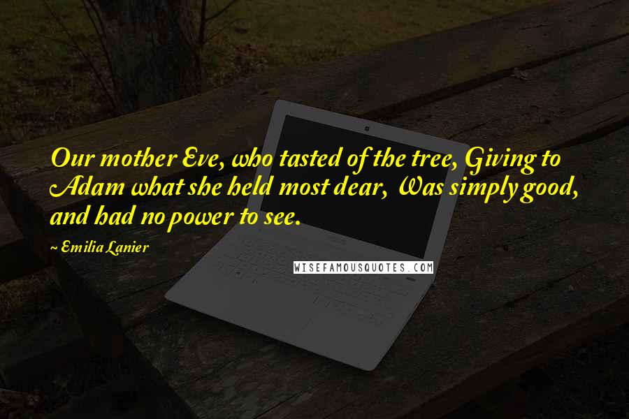 Emilia Lanier quotes: Our mother Eve, who tasted of the tree, Giving to Adam what she held most dear, Was simply good, and had no power to see.