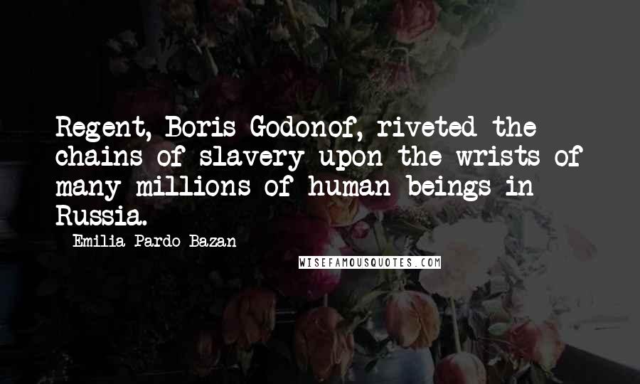 Emilia Pardo Bazan quotes: Regent, Boris Godonof, riveted the chains of slavery upon the wrists of many millions of human beings in Russia. Emilia Pardo Bazan quotes: Regent, Boris Godonof, riveted the chains of slavery upon the wrists of many millions of human beings in Russia.