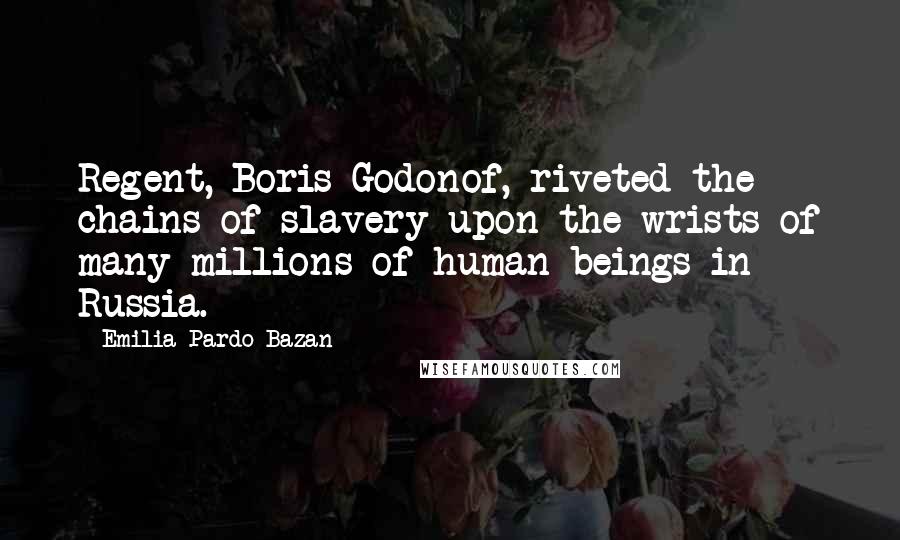 Emilia Pardo Bazan quotes: Regent, Boris Godonof, riveted the chains of slavery upon the wrists of many millions of human beings in Russia.