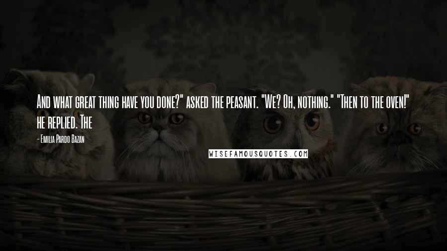 Emilia Pardo Bazan quotes: And what great thing have you done?" asked the peasant. "We? Oh, nothing." "Then to the oven!" he replied. The