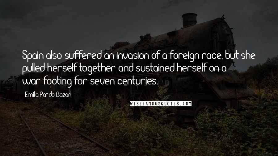 Emilia Pardo Bazan quotes: Spain also suffered an invasion of a foreign race, but she pulled herself together and sustained herself on a war-footing for seven centuries. Emilia Pardo Bazan quotes: Spain also suffered an invasion of a foreign race, but she pulled herself together and sustained herself on a war-footing for seven centuries.