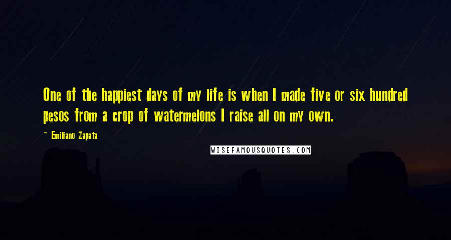 Emiliano Zapata quotes: One of the happiest days of my life is when I made five or six hundred pesos from a crop of watermelons I raise all on my own.