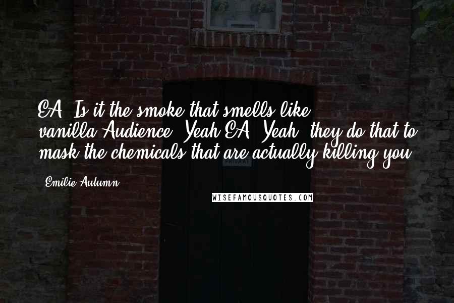 Emilie Autumn quotes: EA: Is it the smoke that smells like vanilla?Audience: Yeah.EA: Yeah, they do that to mask the chemicals that are actually killing you.