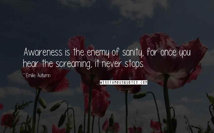 Emilie Autumn quotes: Awareness is the enemy of sanity, for once you hear the screaming, it never stops. Emilie Autumn quotes: Awareness is the enemy of sanity, for once you hear the screaming, it never stops.