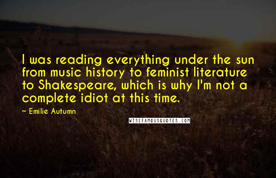 Emilie Autumn quotes: I was reading everything under the sun from music history to feminist literature to Shakespeare, which is why I'm not a complete idiot at this time.