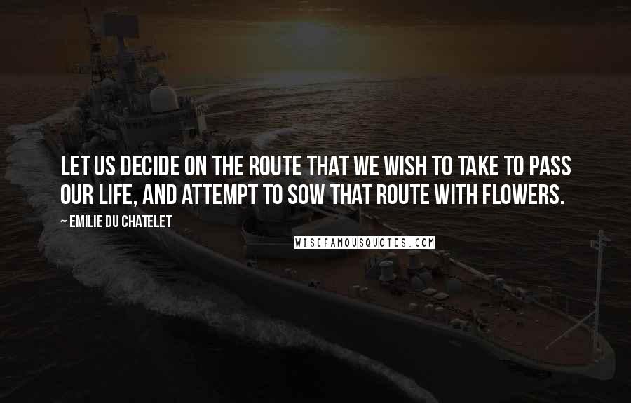 Emilie Du Chatelet quotes: Let us decide on the route that we wish to take to pass our life, and attempt to sow that route with flowers.
