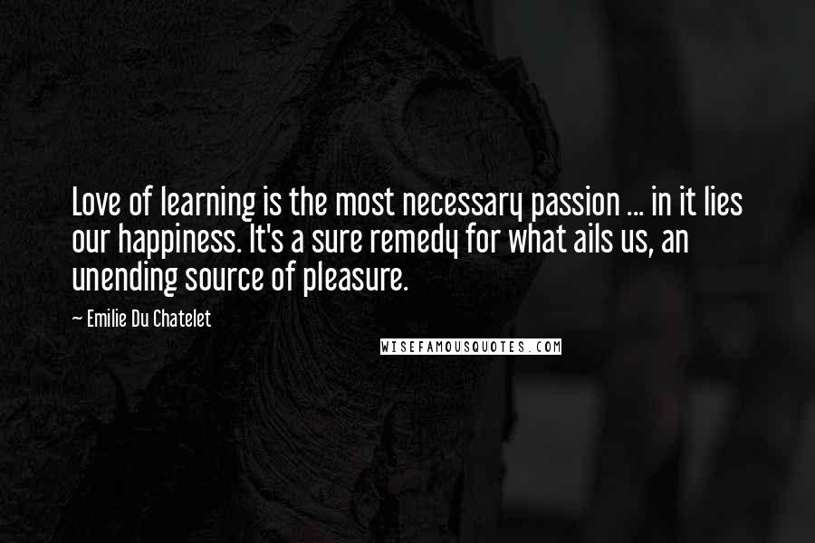 Emilie Du Chatelet quotes: Love of learning is the most necessary passion ... in it lies our happiness. It's a sure remedy for what ails us, an unending source of pleasure.