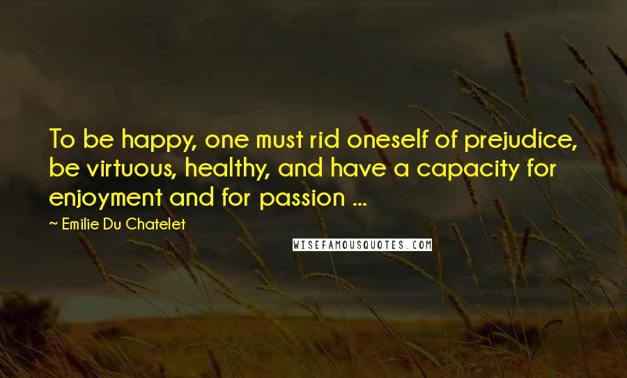 Emilie Du Chatelet quotes: To be happy, one must rid oneself of prejudice, be virtuous, healthy, and have a capacity for enjoyment and for passion ...