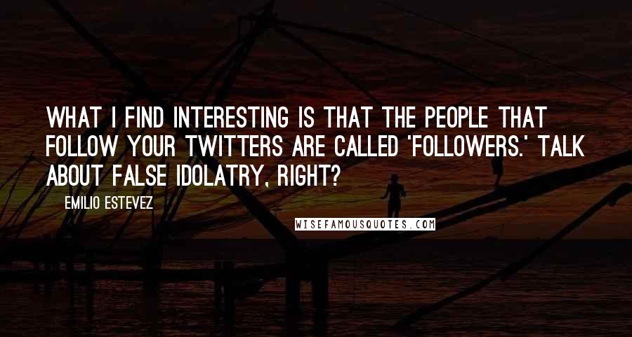 Emilio Estevez quotes: What I find interesting is that the people that follow your Twitters are called 'followers.' Talk about false idolatry, right?