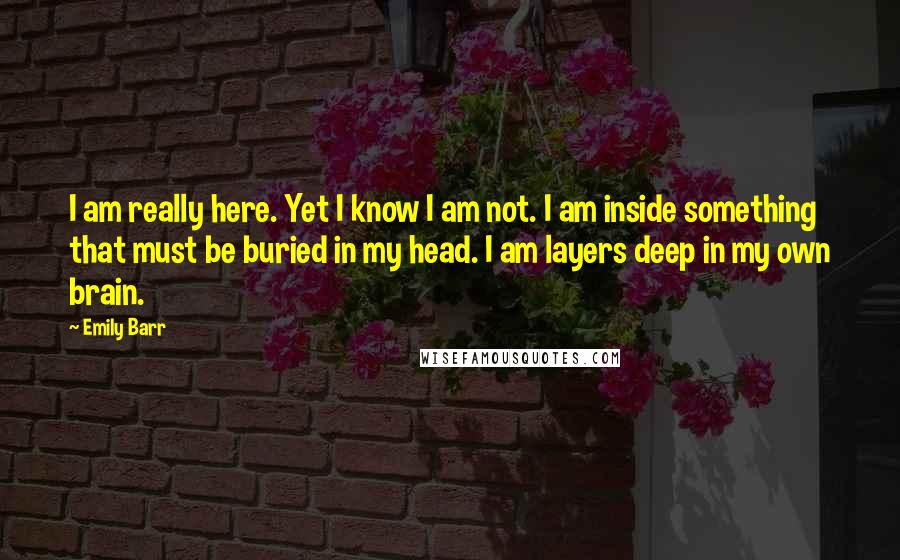 Emily Barr quotes: I am really here. Yet I know I am not. I am inside something that must be buried in my head. I am layers deep in my own brain.