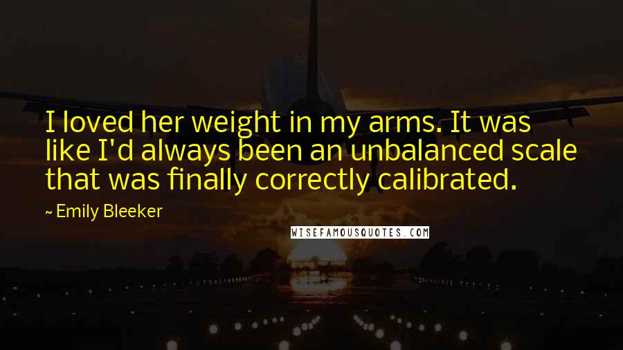 Emily Bleeker quotes: I loved her weight in my arms. It was like I'd always been an unbalanced scale that was finally correctly calibrated.