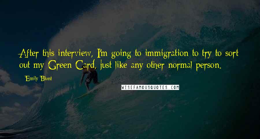 Emily Blunt quotes: After this interview, I'm going to immigration to try to sort out my Green Card, just like any other normal person. Emily Blunt quotes: After this interview, I'm going to immigration to try to sort out my Green Card, just like any other normal person.