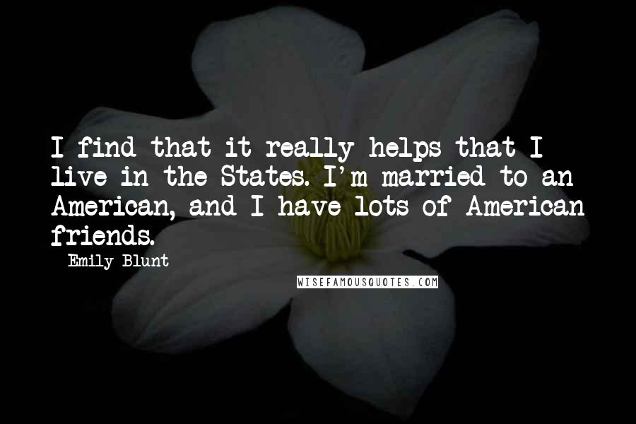 Emily Blunt quotes: I find that it really helps that I live in the States. I'm married to an American, and I have lots of American friends. Emily Blunt quotes: I find that it really helps that I live in the States. I'm married to an American, and I have lots of American friends.
