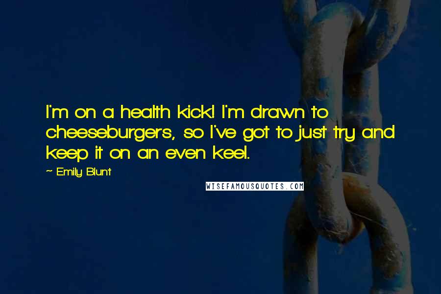 Emily Blunt quotes: I'm on a health kick! I'm drawn to cheeseburgers, so I've got to just try and keep it on an even keel. Emily Blunt quotes: I'm on a health kick! I'm drawn to cheeseburgers, so I've got to just try and keep it on an even keel.