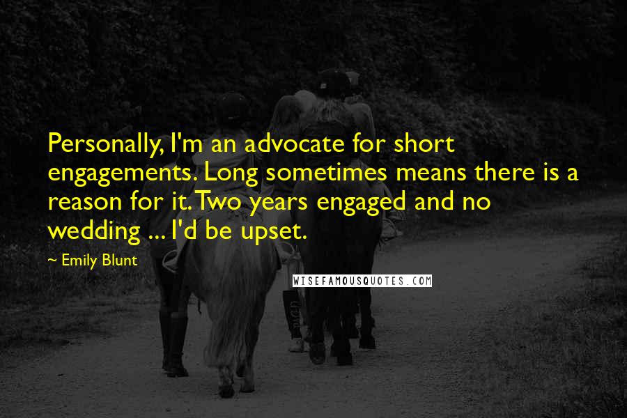 Emily Blunt quotes: Personally, I'm an advocate for short engagements. Long sometimes means there is a reason for it. Two years engaged and no wedding ... I'd be upset. Emily Blunt quotes: Personally, I'm an advocate for short engagements. Long sometimes means there is a reason for it. Two years engaged and no wedding ... I'd be upset.