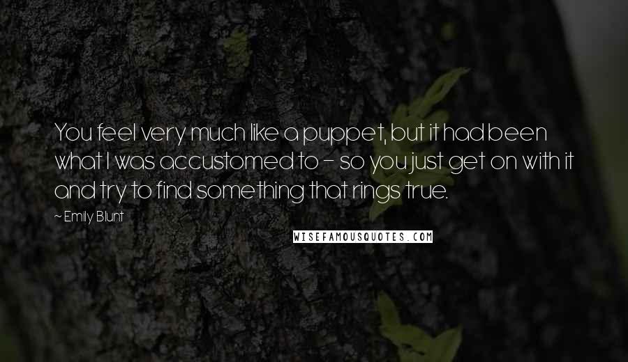 Emily Blunt quotes: You feel very much like a puppet, but it had been what I was accustomed to - so you just get on with it and try to find something that Emily Blunt quotes: You feel very much like a puppet, but it had been what I was accustomed to - so you just get on with it and try to find something that